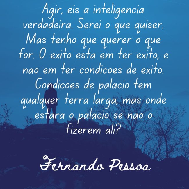 Agir, eis a inteligência verdadeira. Serei o que quiser. Mas tenho que querer o que for. O êxito está em ter êxito, e não em ter condições de êxito. Condições de palácio tem qualquer terra larga, mas onde estará o palácio se não o fizerem ali?