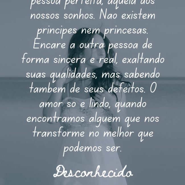 Amor não é se envolver com a pessoa perfeita, aquela dos nossos sonhos. Não existem príncipes nem princesas. Encare a outra pessoa de forma sincera e real, exaltando suas qualidades, mas sabendo também de seus defeitos. O amor só é lindo, quando encontramos alguém que nos transforme no melhor que podemos ser.