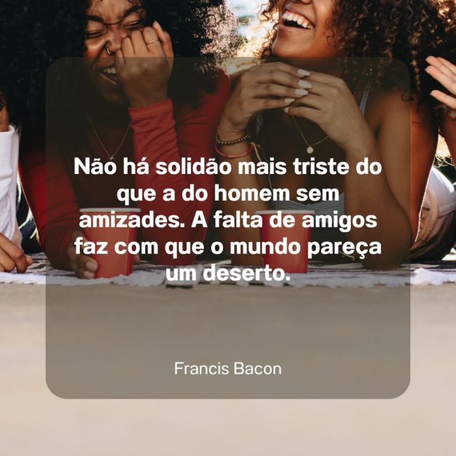 Não há solidão mais triste do que a do homem sem amizades. A falta de amigos faz com que o mundo pareça um deserto.