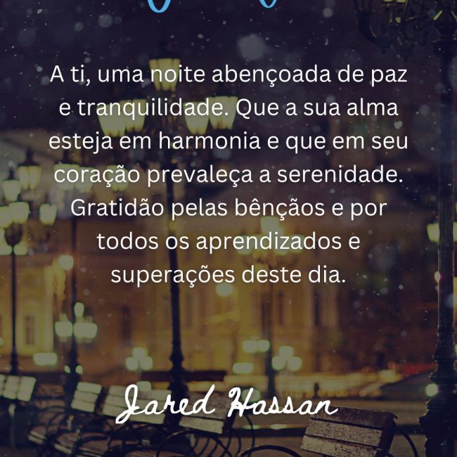 A ti, uma noite abençoada de paz e tranquilidade. Que a sua alma esteja em harmonia e que em seu coração prevaleça a serenidade. Gratidão pelas bênçãos e por todos os aprendizados e superações deste dia.