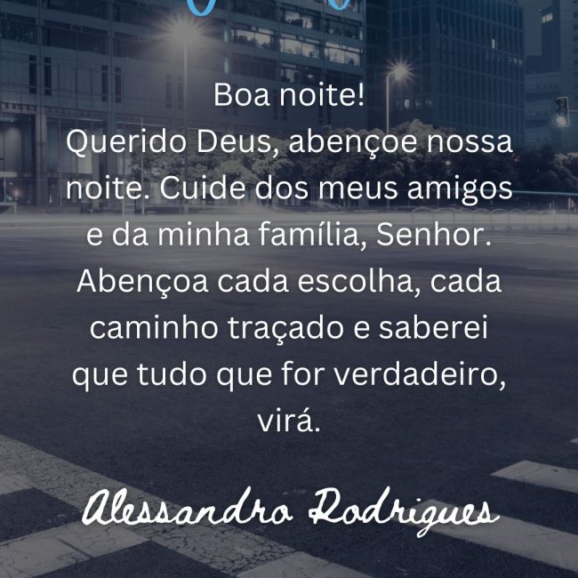 Boa noite! Querido Deus, abençoe nossa noite. Cuide dos meus amigos e da minha família, Senhor. Abençoa cada escolha, cada caminho traçado e saberei que tudo que for verdadeiro, virá.