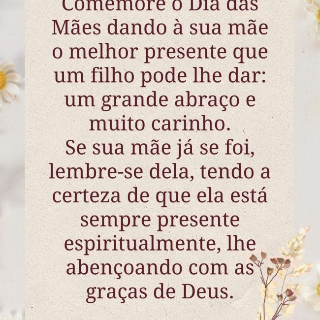 Comemore o Dia das Mães dando à sua mãe o melhor presente que um filho pode lhe dar: um grande abraço e muito carinho. Se sua mãe já se foi, lembre-se dela, tendo a certeza de que ela está sempre presente espiritualmente, lhe abençoando com as graças de Deus.