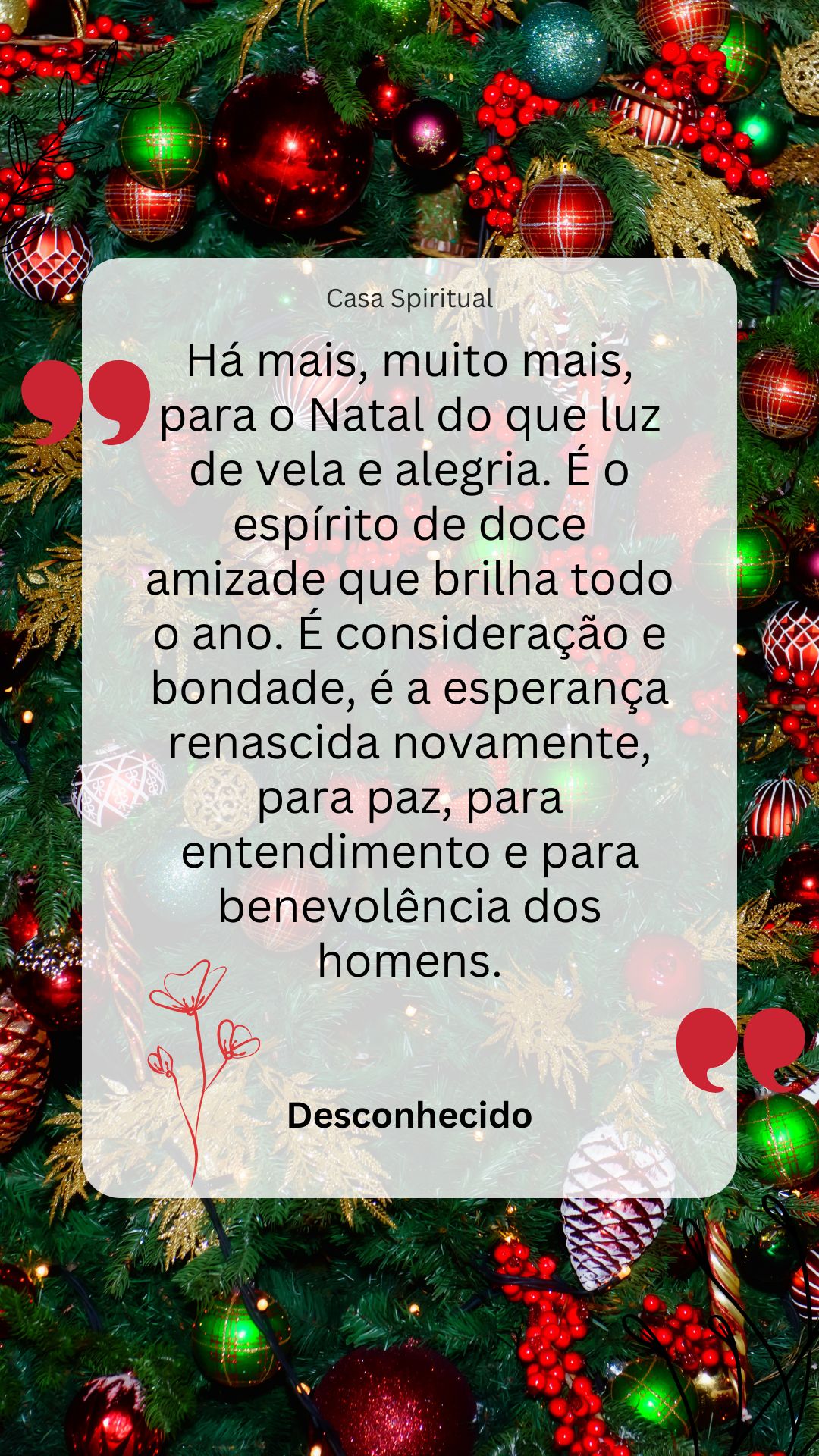 Há mais, muito mais, para o Natal do que luz de vela e alegria. É o espírito de doce amizade que brilha todo o ano. É consideração e bondade, é a esperança renascida novamente, para paz, para entendimento e para benevolência dos homens.