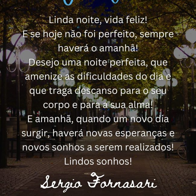 Linda noite, vida feliz! E se hoje não foi perfeito, sempre haverá o amanhã! Desejo uma noite perfeita, que amenize as dificuldades do dia e que traga descanso para o seu corpo e para a sua alma! E amanhã, quando um novo dia surgir, haverá novas esperanças e novos sonhos a serem realizados! Lindos sonhos!