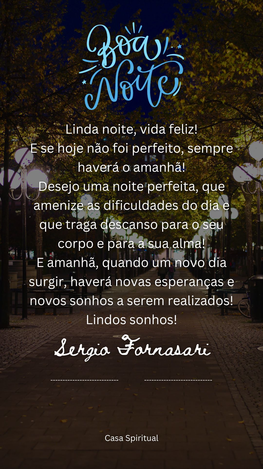 Linda noite, vida feliz! E se hoje não foi perfeito, sempre haverá o amanhã! Desejo uma noite perfeita, que amenize as dificuldades do dia e que traga descanso para o seu corpo e para a sua alma! E amanhã, quando um novo dia surgir, haverá novas esperanças e novos sonhos a serem realizados! Lindos sonhos!