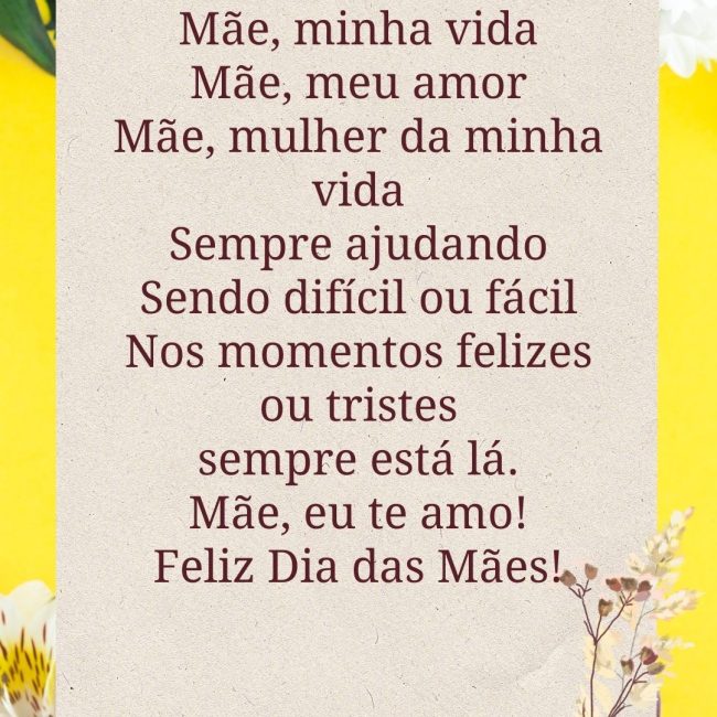 Mãe, minha vida Mãe, meu amor Mãe, mulher da minha vida Sempre ajudando Sendo difícil ou fácil Nos momentos felizes ou tristes sempre está lá. Mãe, eu te amo! Feliz Dia das Mães!