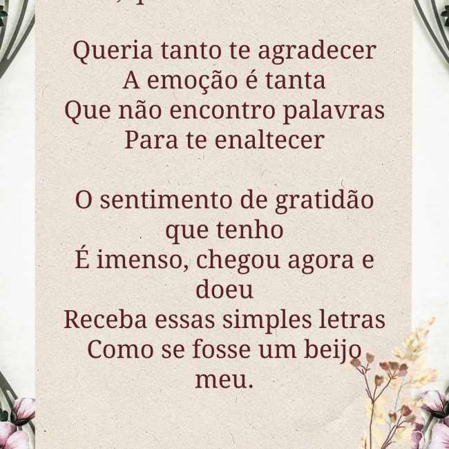 Mãe, que saudade de você! Queria tanto te agradecer A emoção é tanta Que não encontro palavras Para te enaltecer O sentimento de gratidão que tenho É imenso, chegou agora e doeu Receba essas simples letras Como se fosse um beijo meu.