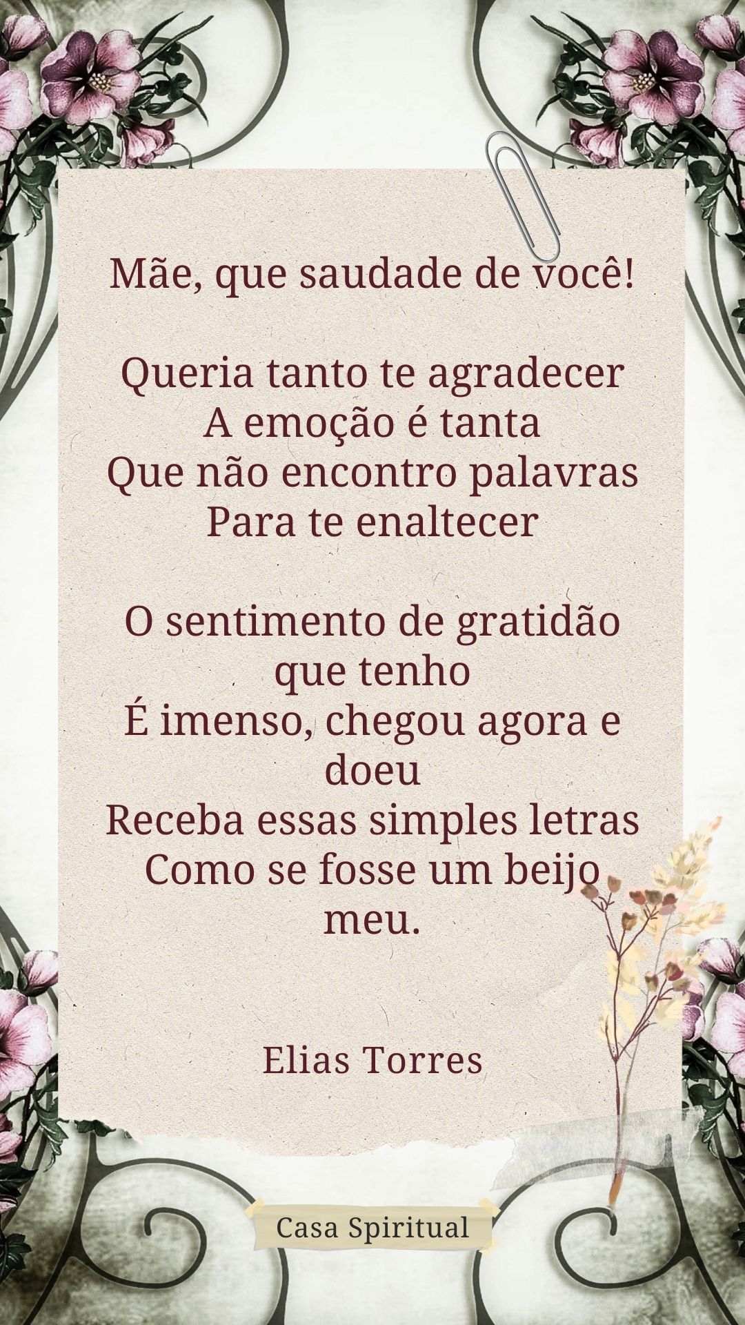 Mãe, que saudade de você! Queria tanto te agradecer A emoção é tanta Que não encontro palavras Para te enaltecer O sentimento de gratidão que tenho É imenso, chegou agora e doeu Receba essas simples letras Como se fosse um beijo meu.