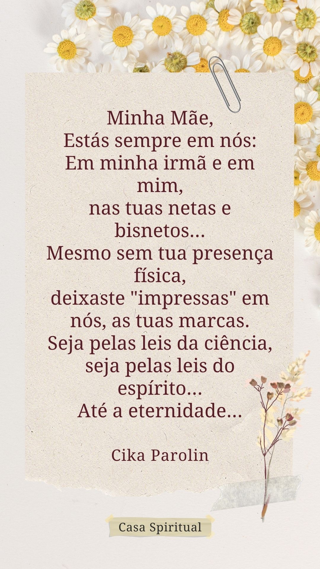 Minha Mãe, Estás sempre em nós: Em minha irmã e em mim, nas tuas netas e bisnetos... Mesmo sem tua presença física, deixaste "impressas" em nós, as tuas marcas. Seja pelas leis da ciência, seja pelas leis do espírito... Até a eternidade...