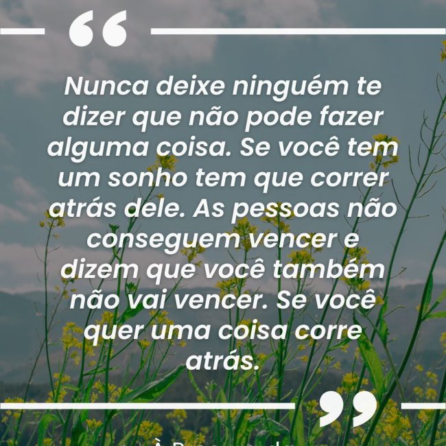 Nunca deixe ninguém te dizer que não pode fazer alguma coisa. Se você tem um sonho tem que correr atrás dele. As pessoas não conseguem vencer e dizem que você também não vai vencer. Se você quer uma coisa corre atrás.