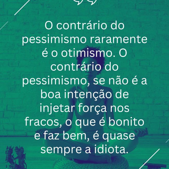 O contrário do pessimismo raramente é o otimismo. O contrário do pessimismo, se não é a boa intenção de injetar força nos fracos, o que é bonito e faz bem, é quase sempre a idiota.