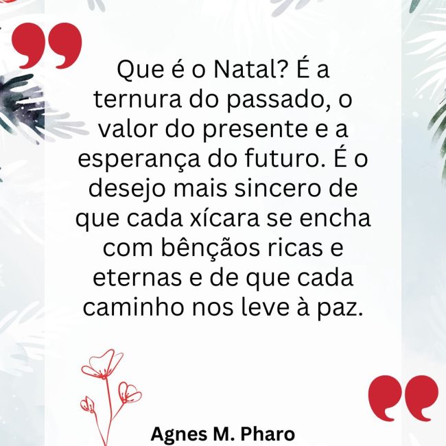 Que é o Natal? É a ternura do passado, o valor do presente e a esperança do futuro. É o desejo mais sincero de que cada xícara se encha com bênçãos ricas e eternas e de que cada caminho nos leve à paz.