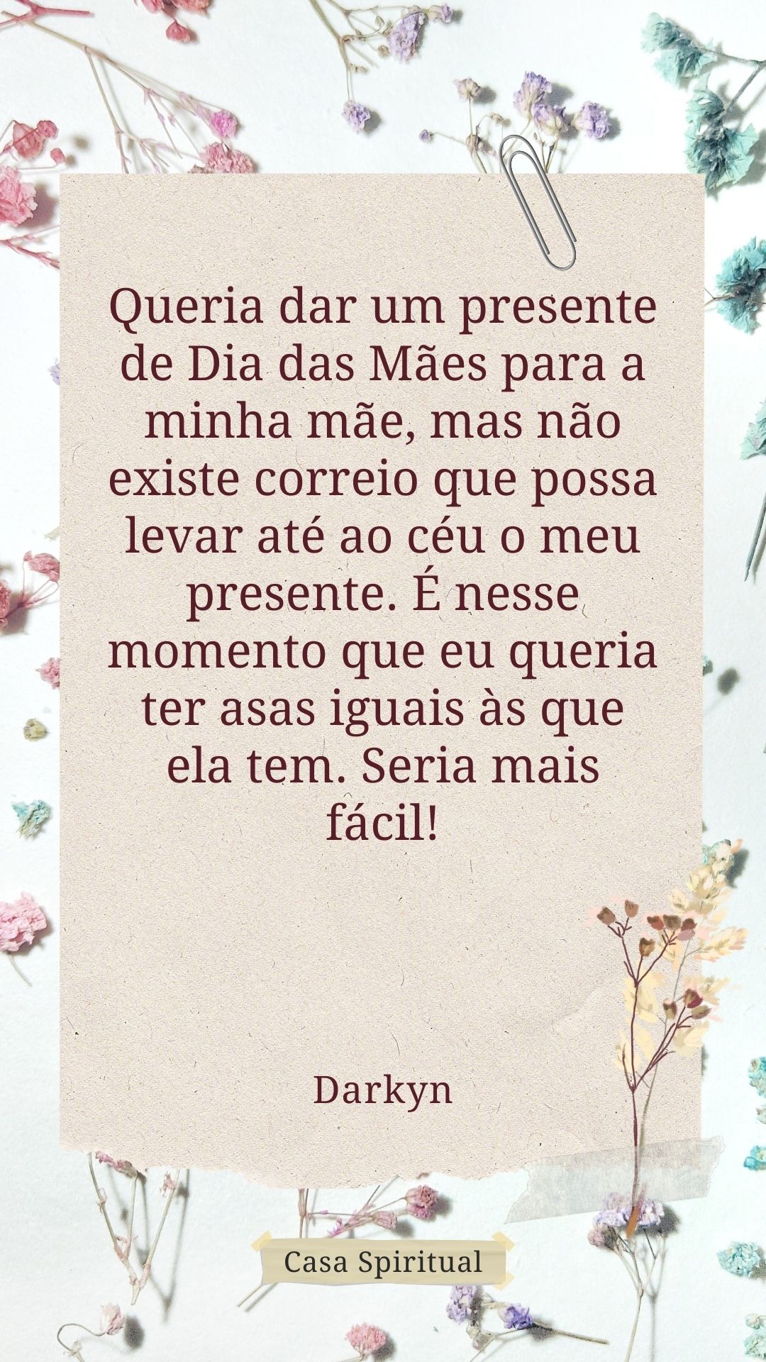 Queria dar um presente de Dia das Mães para a minha mãe, mas não existe correio que possa levar até ao céu o meu presente. É nesse momento que eu queria ter asas iguais às que ela tem. Seria mais fácil!