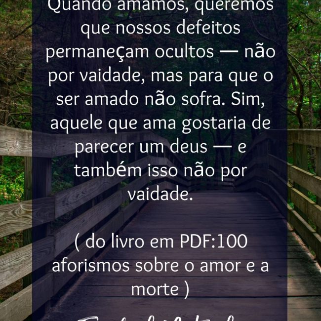 Sem vaidade Quando amamos, queremos que nossos defeitos permaneçam ocultos — não por vaidade, mas para que o ser amado não sofra. Sim, aquele que ama gostaria de parecer um deus — e também isso não por vaidade. ( do livro em PDF:100 aforismos sobre o amor e a morte )