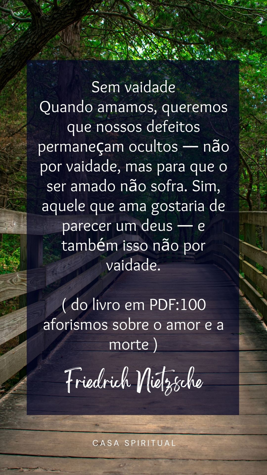 Sem vaidade Quando amamos, queremos que nossos defeitos permaneçam ocultos — não por vaidade, mas para que o ser amado não sofra. Sim, aquele que ama gostaria de parecer um deus — e também isso não por vaidade. ( do livro em PDF:100 aforismos sobre o amor e a morte )