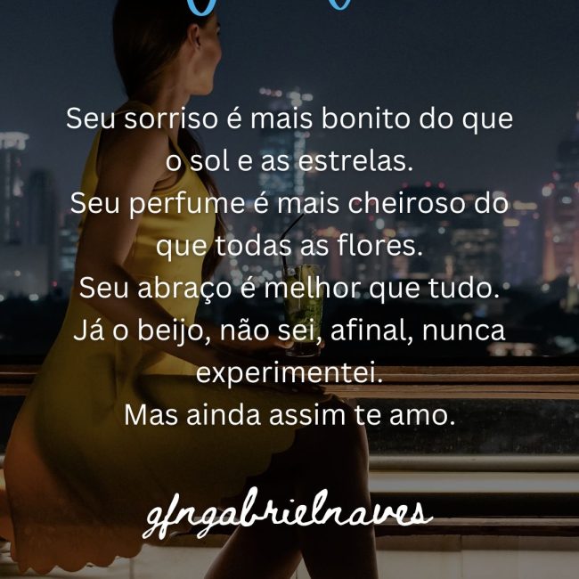 Seu sorriso é mais bonito do que o sol e as estrelas. Seu perfume é mais cheiroso do que todas as flores. Seu abraço é melhor que tudo. Já o beijo, não sei, afinal, nunca experimentei. Mas ainda assim te amo.