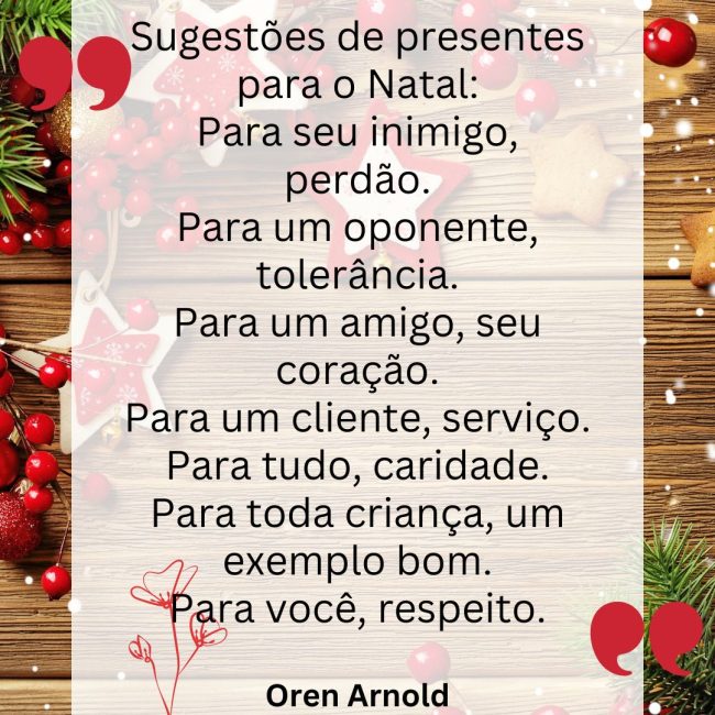 Sugestões de presentes para o Natal: Para seu inimigo, perdão. Para um oponente, tolerância. Para um amigo, seu coração. Para um cliente, serviço. Para tudo, caridade. Para toda criança, um exemplo bom. Para você, respeito.