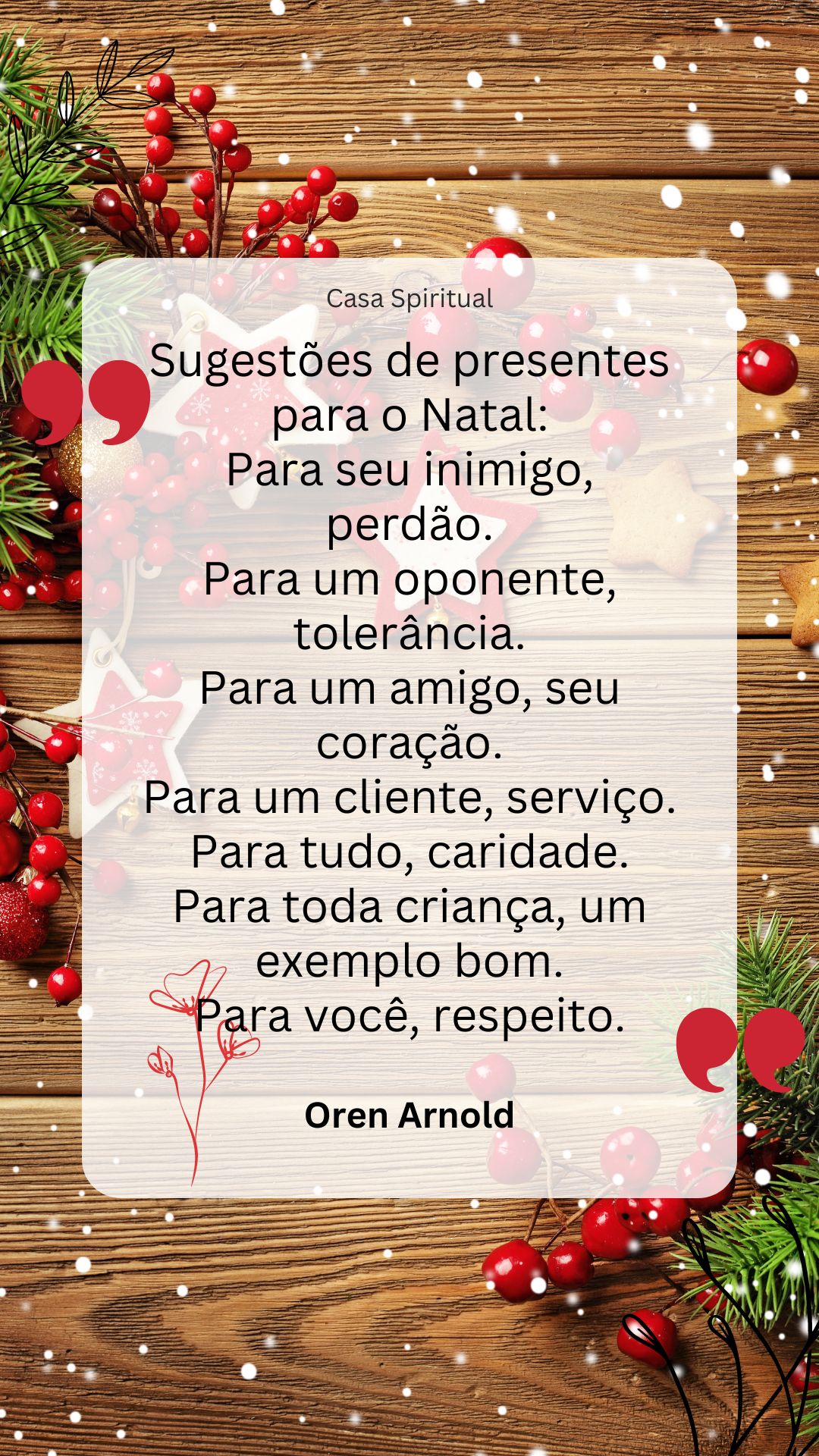 Sugestões de presentes para o Natal: Para seu inimigo, perdão. Para um oponente, tolerância. Para um amigo, seu coração. Para um cliente, serviço. Para tudo, caridade. Para toda criança, um exemplo bom. Para você, respeito.