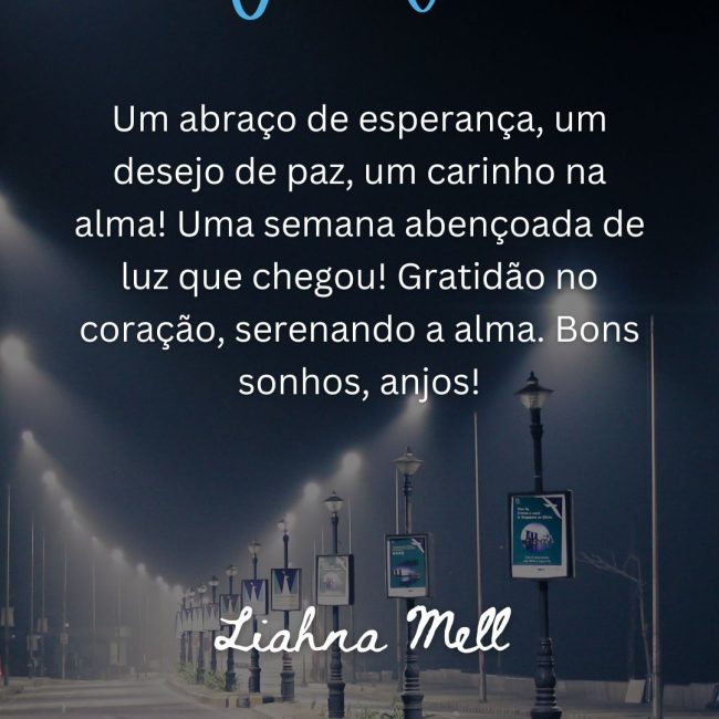 Um abraço de esperança, um desejo de paz, um carinho na alma! Uma semana abençoada de luz que chegou! Gratidão no coração, serenando a alma. Bons sonhos, anjos!