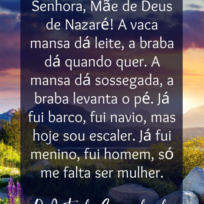 Valha-me Nossa Senhora, Mãe de Deus de Nazaré! A vaca mansa dá leite, a braba dá quando quer. A mansa dá sossegada, a braba levanta o pé. Já fui barco, fui navio, mas hoje sou escaler. Já fui menino, fui homem, só me falta ser mulher.