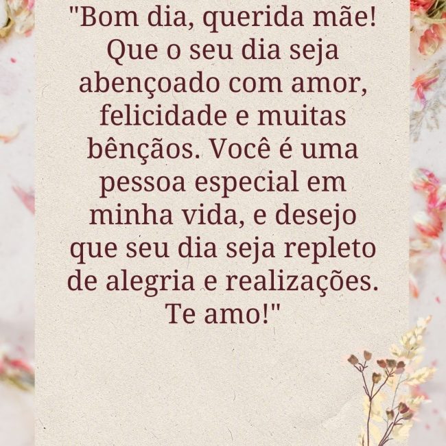 ⁠"Bom dia, querida mãe! Que o seu dia seja abençoado com amor, felicidade e muitas bênçãos. Você é uma pessoa especial em minha vida, e desejo que seu dia seja repleto de alegria e realizações. Te amo!"