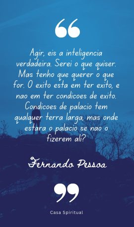 Agir, eis a inteligência verdadeira. Serei o que quiser. Mas tenho que querer o que for. O êxito está em ter êxito, e não em ter condições de êxito. Condições de palácio tem qualquer terra larga, mas onde estará o palácio se não o fizerem ali?