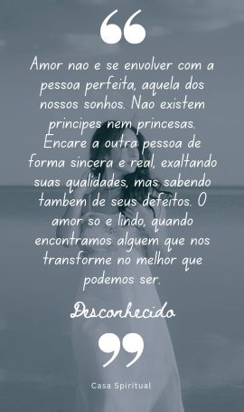 Amor não é se envolver com a pessoa perfeita, aquela dos nossos sonhos. Não existem príncipes nem princesas. Encare a outra pessoa de forma sincera e real, exaltando suas qualidades, mas sabendo também de seus defeitos. O amor só é lindo, quando encontramos alguém que nos transforme no melhor que podemos ser.