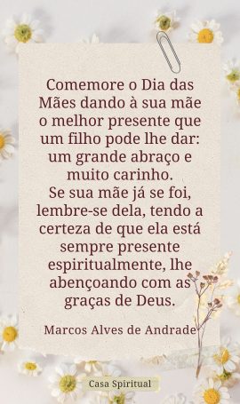 Comemore o Dia das Mães dando à sua mãe o melhor presente que um filho pode lhe dar: um grande abraço e muito carinho. Se sua mãe já se foi, lembre-se dela, tendo a certeza de que ela está sempre presente espiritualmente, lhe abençoando com as graças de Deus.