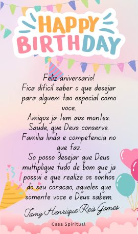 Feliz aniversário! Fica difícil saber o que desejar para alguém tão especial como você. Amigos já tem aos montes. Saúde, que Deus conserve. Família linda e competência no que faz. Só posso desejar que Deus multiplique tudo de bom que já possui e que realize os sonhos do seu coração, aqueles que somente você e Deus sabem.