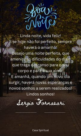 Linda noite, vida feliz! E se hoje não foi perfeito, sempre haverá o amanhã! Desejo uma noite perfeita, que amenize as dificuldades do dia e que traga descanso para o seu corpo e para a sua alma! E amanhã, quando um novo dia surgir, haverá novas esperanças e novos sonhos a serem realizados! Lindos sonhos!