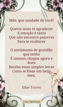 Mãe, que saudade de você! Queria tanto te agradecer A emoção é tanta Que não encontro palavras Para te enaltecer O sentimento de gratidão que tenho É imenso, chegou agora e doeu Receba essas simples letras Como se fosse um beijo meu.