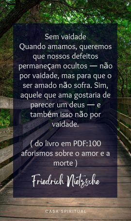 Sem vaidade Quando amamos, queremos que nossos defeitos permaneçam ocultos — não por vaidade, mas para que o ser amado não sofra. Sim, aquele que ama gostaria de parecer um deus — e também isso não por vaidade. ( do livro em PDF:100 aforismos sobre o amor e a morte )