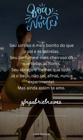 Seu sorriso é mais bonito do que o sol e as estrelas. Seu perfume é mais cheiroso do que todas as flores. Seu abraço é melhor que tudo. Já o beijo, não sei, afinal, nunca experimentei. Mas ainda assim te amo.